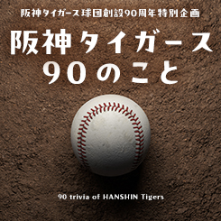 阪神タイガース球団創設90周年特別企画「阪神タイガース90のこと」