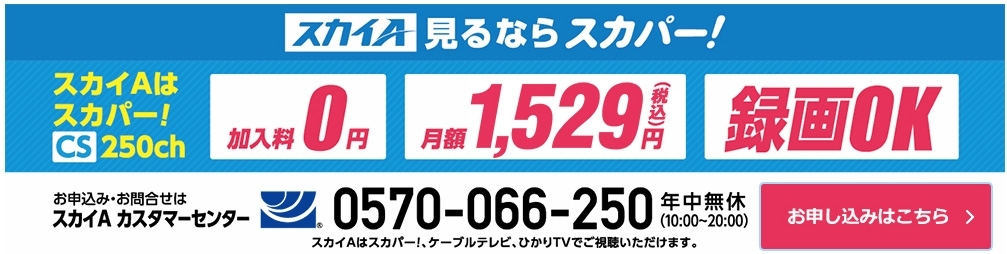 スカイA見るならスカパー！ スカイAはスカパー！ CS250ch　加入料0円、月額1,529円（税込）、録画OK　お申込み／お問合せはスカイＡ カスタマーセンター　0570-066-250 年中無休（10:00～20:00）　スカイＡはスカパー！、ケーブルテレビ、ひかりTVでご視聴いただけます。　お申込みはこちら