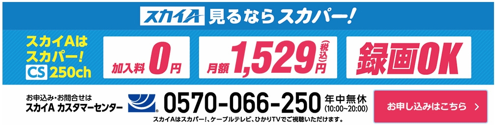 スカイA見るならスカパー！ スカイAはスカパー！ CS250ch　加入料0円、月額1,529円（税込）、録画OK　お申込み・お問合せはスカイＡ カスタマーセンター　0570-066-250 年中無休（10:00～20:00）　スカイＡはスカパー！、ケーブルテレビ、ひかりTVでご視聴いただけます。　お申込みはこちら